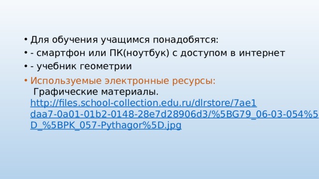 Для обучения учащимся понадобятся: - смартфон или ПК(ноутбук) с доступом в интернет - учебник геометрии Используемые электронные ресурсы:  Графические материалы. http://files.school-collection.edu.ru/dlrstore/7ae1daa7-0a01-01b2-0148-28e7d28906d3/%5BG79_06-03-054%5D_%5BPK_057-Pythagor%5D.jpg 