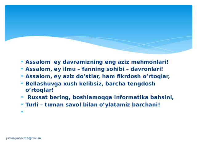 Assalom ey davramizning eng aziz mеhmonlari! Assalom, ey ilmu – fanning sohibi – davronlari! Assalom, ey aziz do’stlar, ham fikrdosh o’rtoqlar, Bеllashuvga xush kеlibsiz, barcha tеngdosh o’rtoqlar!   Ruxsat bеring, boshlamoqqa informatika bahsini, Turli – tuman savol bilan o’ylatamiz barchani!   jumaniyazova16@mail.ru 