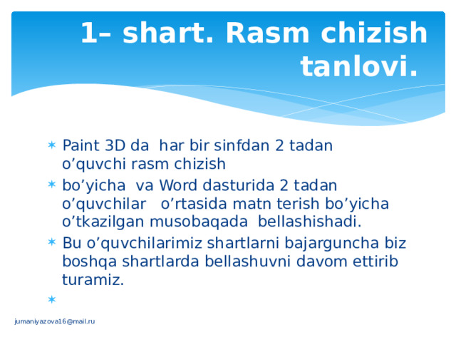 1– shart. Rasm chizish tanlovi. Paint 3D da har bir sinfdan 2 tadan o’quvchi rasm chizish bo’yicha va Word dasturida 2 tadan o’quvchilar o’rtasida matn terish bo’yicha o’tkazilgan musobaqada bellashishadi. Bu o’quvchilarimiz shartlarni bajarguncha biz boshqa shartlarda bellashuvni davom ettirib turamiz.   jumaniyazova16@mail.ru 