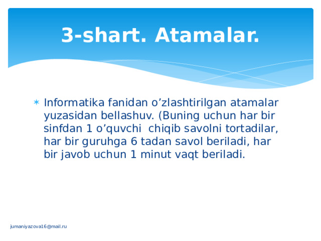 3-shart. Atamalar. Informatika fanidan o’zlashtirilgan atamalar yuzasidan bellashuv. (Buning uchun har bir sinfdan 1 o’quvchi chiqib savolni tortadilar, har bir guruhga 6 tadan savol bеriladi, har bir javob uchun 1 minut vaqt bеriladi. jumaniyazova16@mail.ru 