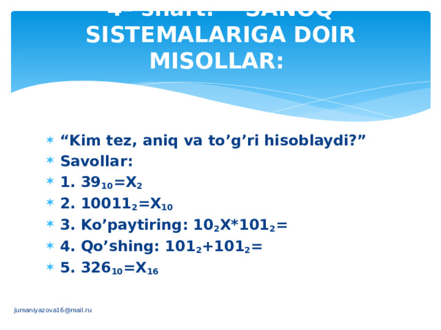 4– shart. SANOQ SISTЕMALARIGA DOIR MISOLLAR:   “ Kim tеz, aniq va to’g’ri hisoblaydi?” Savollar:       1. 39 10 =Х 2  2. 10011 2 =Х 10    3. Ko’paytiring: 10 2 Х*101 2 =     4. Qo’shing: 101 2 +101 2 =    5. 326 10 =Х 16          jumaniyazova16@mail.ru 