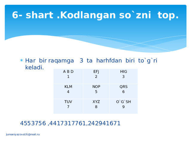 6- shart .Kodlangan so`zni top.   Har bir raqamga 3 ta harhfdan biri to`g`ri keladi. 4553756 ,4417317761,242941671 A B D KLM 1 EFJ   NOP TUV HIG 4 2 QRS   5 3   7 XYZ   6   O`G`SH  9 8       jumaniyazova16@mail.ru 