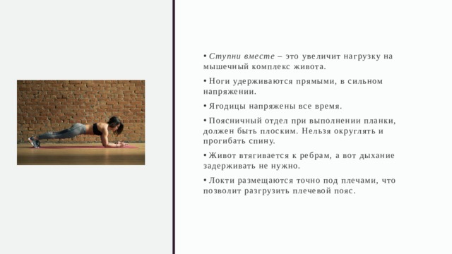  Ступни вместе – это увеличит нагрузку на мышечный комплекс живота.  Ноги удерживаются прямыми, в сильном напряжении.  Ягодицы напряжены все время.  Поясничный отдел при выполнении планки, должен быть плоским. Нельзя округлять и прогибать спину.  Живот втягивается к ребрам, а вот дыхание задерживать не нужно.  Локти размещаются точно под плечами, что позволит разгрузить плечевой пояс. 