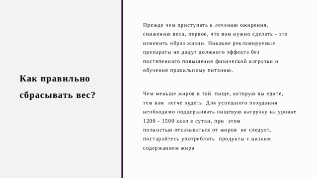 Как правильно сбрасывать вес? Прежде чем приступать к лечению ожирения, снижению веса, первое, что вам нужно сделать - это изменить образ жизни. Никакие рекламируемые препараты не дадут должного эффекта без постепенного повышения физической нагрузки и обучения правильному питанию. Чем меньше жиров в той  пище, которую вы едите, тем вам  легче худеть. Для успешного похудания  необходимо поддерживать пищевую нагрузку на уровне 1200 - 1500 ккал в сутки, при  этом полностью отказываться от жиров  не следует, постарайтесь употреблять  продукты с низким содержанием жира 