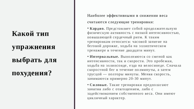 Какой тип упражнения выбрать для похудения? Наиболее эффективными в снижении веса считаются следующие тренировки:  Кардио.  Представляет собой продолжительную физическую активность с низкой интенсивностью, повышающей сердечный ритм. К таким тренировкам относятся: часовой занятие на беговой дорожке, ходьба на эллиптическом тренажере в течение двадцати минут.  Интервальные.  Выполняются со сменой как интенсивности, так и скорости. Это пробежки, ходьба на эллипсоиде, езда на велосипеде. Сначала скоростной бег в течение полминуты, а затем трусцой — полторы минуты. Меняя скорость, занимаются примерно 20-30 минут.  Силовые.  Такие тренировки предполагают занятия либо с отягощением, либо с задействованием собственного веса. Они имеют цикличный характер.  