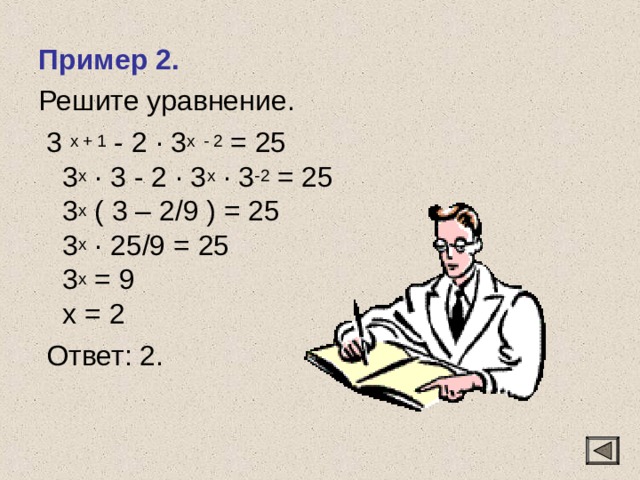 Пример 2. Решите уравнение.  3 x + 1 - 2 · 3 x  - 2 = 25  3 x · 3 - 2 · 3 x · 3 -2 = 25  3 x ( 3 – 2/9 ) = 25  3 x · 25/9 = 25  3 x = 9  х = 2  Ответ: 2. 