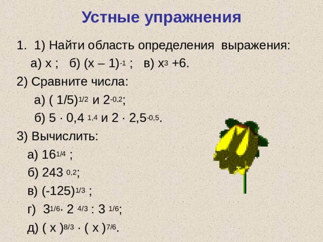 Устные упражнения 1. 1) Найти область определения выражения:  а) х ; б) (х – 1) -1 ; в) х 3 +6. 2) Сравните числа:  а) ( 1/5) 1/2 и 2 -0,2 ;  б) 5 · 0,4 1,4 и 2 · 2,5 -0,5 . 3) Вычислить:  а) 16 1/4 ;  б) 243 0,2 ;  в) (-125) 1/3 ;  г) 3 1/6 · 2 4/3 : 3 1/6 ;  д) ( х ) 8/3 · ( х ) 7/6 . 