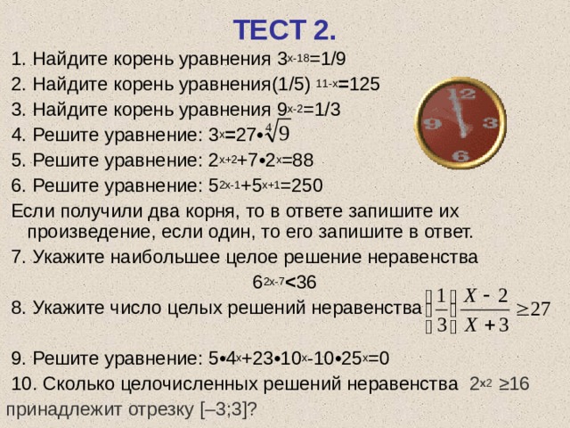 ТЕСТ 2.  1. Найдите корень уравнения 3 х-18 = 1/9  2. Найдите корень уравнения (1/5)  11-х = 125  3. Найдите корень уравнения 9 х-2 = 1/3  4. Решите уравнение: 3 х = 27 •  5. Решите уравнение: 2 х+2 +7 • 2 х =88  6. Решите уравнение: 5 2х-1 +5 х+1 =250  Если получили два корня, то в ответе запишите их произведение, если один, то его запишите в ответ.  7. Укажите наибольшее целое решение неравенства 6 2х-7  36  8. Укажите число целых решений неравенства  9. Решите уравнение: 5 • 4 х +23 • 10 х -10 • 25 х =0  10. Сколько целочисленных решений неравенства 2 х 2  ≥16 принадлежит отрезку [– 3 ; 3 ] ? 