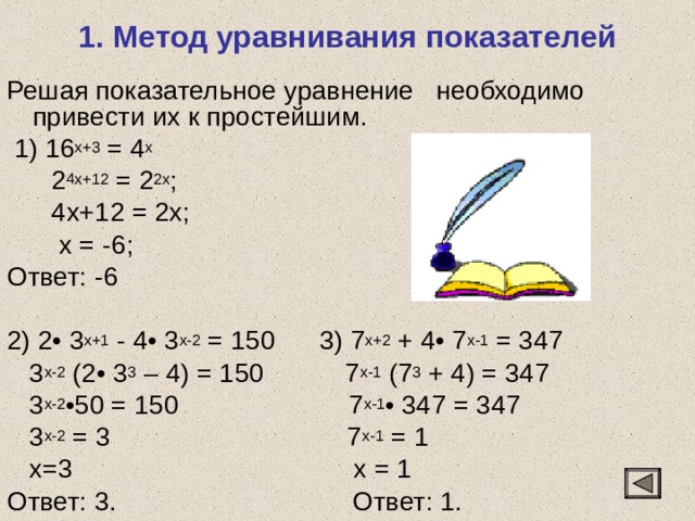 1. Метод уравнивания показателей Решая показательное уравнение необходимо привести их к простейшим.  1) 16 x+3 = 4 x  2 4x+12 = 2 2x ;  4x+12 = 2x;  x = -6; Ответ: -6 2) 2• 3 х+1 - 4• 3 х-2 = 150 3) 7 х+2 + 4• 7 х-1 = 347  3 х-2 (2• 3 3 – 4) = 150 7 х-1 (7 3 + 4) = 347  3 х-2 •50 = 150 7 х-1 • 347 = 347  3 х-2 = 3 7 х-1 = 1  х=3 х = 1 Ответ: 3. Ответ: 1. 