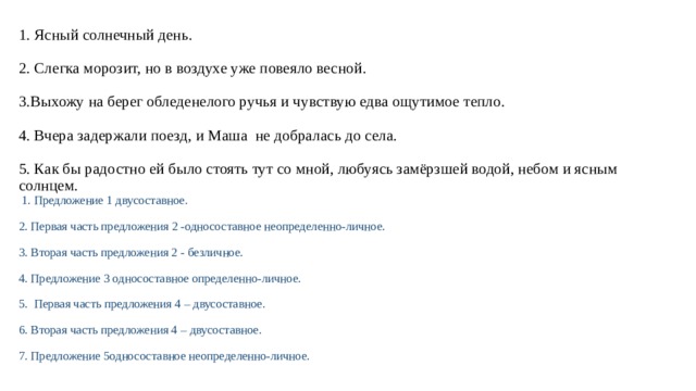 1. Ясный солнечный день.   2. Слегка морозит, но в воздухе уже повеяло весной.   3.Выхожу на берег обледенелого ручья и чувствую едва ощутимое тепло.   4. Вчера задержали поезд, и Маша не добралась до села.   5. Как бы радостно ей было стоять тут со мной, любуясь замёрзшей водой, небом и ясным солнцем.   1. Предложение 1 двусоставное.   2. Первая часть предложения 2 -односоставное неопределенно-личное.   3. Вторая часть предложения 2 - безличное.   4. Предложение 3 односоставное определенно-личное.   5. Первая часть предложения 4 – двусоставное.   6. Вторая часть предложения 4 – двусоставное.   7. Предложение 5односоставное неопределенно-личное. 