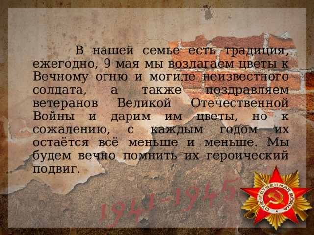  В нашей семье есть традиция, ежегодно, 9 мая мы возлагаем цветы к Вечному огню и могиле неизвестного солдата, а также поздравляем ветеранов Великой Отечественной Войны и дарим им цветы, но к сожалению, с каждым годом их остаётся всё меньше и меньше. Мы будем вечно помнить их героический подвиг. 