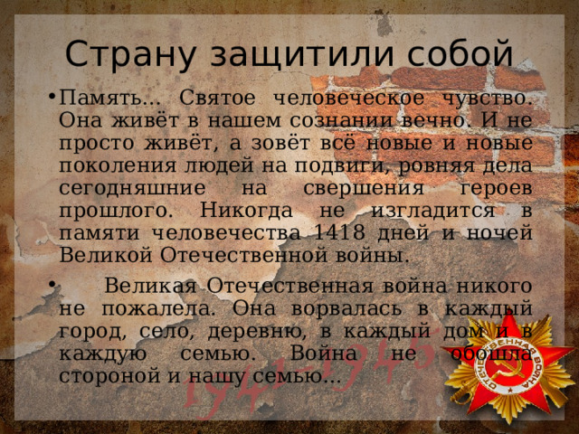 Страну защитили собой Память… Святое человеческое чувство. Она живёт в нашем сознании вечно. И не просто живёт, а зовёт всё новые и новые поколения людей на подвиги, ровняя дела сегодняшние на свершения героев прошлого. Никогда не изгладится в памяти человечества 1418 дней и ночей Великой Отечественной войны.  Великая Отечественная война никого не пожалела. Она ворвалась в каждый город, село, деревню, в каждый дом и в каждую семью. Война не обошла стороной и нашу семью... 