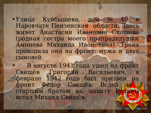 Улица Куйбышева, дом № 40 в Наровчате Пензенской области. Здесь живет Анастасия Ивановна Свищёва (родная сестра моего прапрадедушки Аминева Михаила Ивановича). Троих проводила она на фронт: мужа и двух сыновей.  В августе 1941 года ушел на фронт Свищёв Григорий Васильевич, в феврале 1942 года был призван на фронт Фёдор Свищёв. Вслед за старшим братом на защиту Родины встал Михаил Свищёв. 