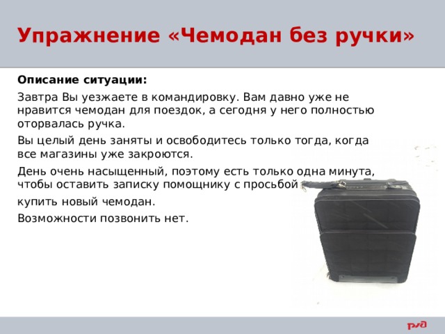 Упражнение «Чемодан без ручки» Описание ситуации: Завтра Вы уезжаете в командировку. Вам давно уже не нравится чемодан для поездок, а сегодня у него полностью оторвалась ручка. Вы целый день заняты и освободитесь только тогда, когда все магазины уже закроются. День очень насыщенный, поэтому есть только одна минута, чтобы оставить записку помощнику с просьбой купить новый чемодан. Возможности позвонить нет. 