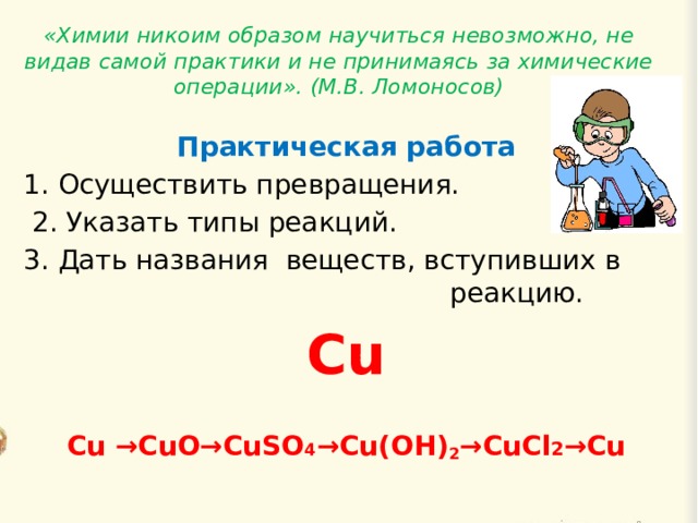 «Химии никоим образом научиться невозможно, не видав самой практики и не принимаясь за химические операции». (М.В. Ломоносов)    Практическая работа 1. Осуществить превращения.  2. Указать типы реакций. 3. Дать названия веществ, вступивших в реакцию. Cu Cu →CuO→CuSO 4 →Cu(OH) 2 →CuCl 2 →Cu 