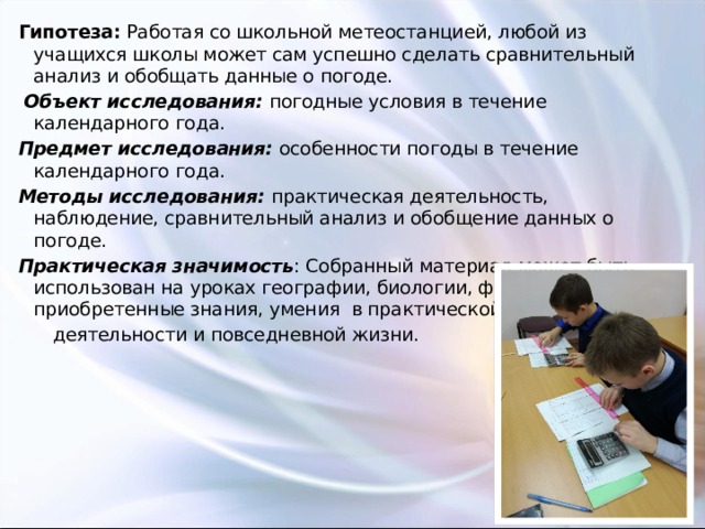 Гипотеза:  Работая со школьной метеостанцией, любой из учащихся школы может сам успешно сделать сравнительный анализ и обобщать данные о погоде.  Объект исследования: погодные условия в течение календарного года. Предмет исследования: особенности погоды в течение календарного года. Методы исследования: практическая деятельность, наблюдение, сравнительный анализ и обобщение данных о погоде. Практическая значимость : Собранный материал может быть использован на уроках географии, биологии, физики, а приобретенные знания, умения в практической  деятельности и повседневной жизни. 