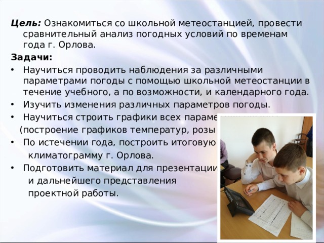 Цель: Ознакомиться со школьной метеостанцией, провести сравнительный анализ погодных условий по временам года г. Орлова. Задачи: Научиться проводить наблюдения за различными параметрами погоды с помощью школьной метеостанции в течение учебного, а по возможности, и календарного года. Изучить изменения различных параметров погоды. Научиться строить графики всех параметров погоды  (построение графиков температур, розы ветров). По истечении года, построить итоговую  климатограмму г. Орлова. Подготовить материал для презентации  и дальнейшего представления  проектной работы. 