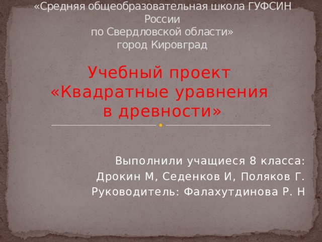 федеральное казенное общеобразовательное учреждение  «Средняя общеобразовательная школа ГУФСИН России  по Свердловской области»  город Кировград   Учебный проект  «Квадратные уравнения  в древности» Выполнили учащиеся 8 класса: Дрокин М, Седенков И, Поляков Г. Руководитель: Фалахутдинова Р. Н