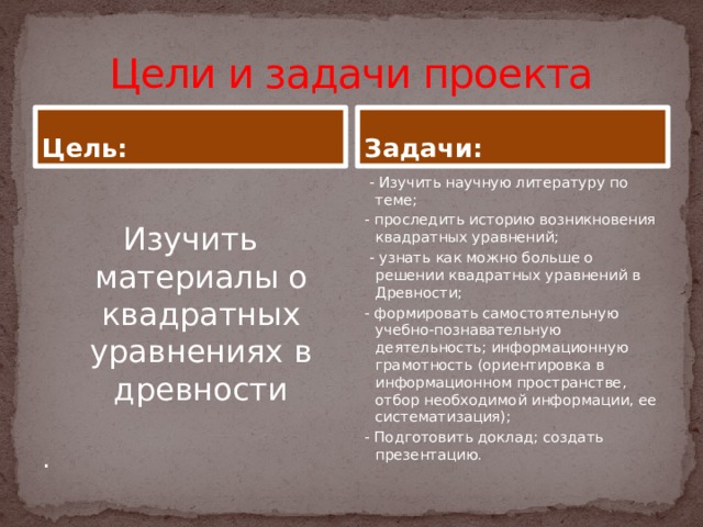 Цели и задачи проекта Цель: Задачи:  - Изучить научную литературу по теме; Изучить материалы о квадратных уравнениях в древности - проследить историю возникновения квадратных уравнений;  - узнать как можно больше о решении квадратных уравнений в Древности; . - формировать самостоятельную учебно-познавательную деятельность; информационную грамотность (ориентировка в информационном пространстве, отбор необходимой информации, ее систематизация); - Подготовить доклад; создать презентацию.