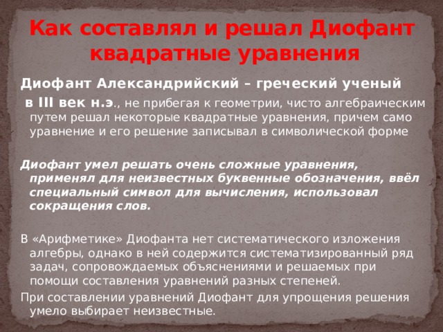 Как составлял и решал Диофант квадратные уравнения Диофант Александрийский – греческий ученый  в III век н.э ., не прибегая к геометрии, чисто алгебраическим путем решал некоторые квадратные уравнения, причем само уравнение и его решение записывал в символической форме  Диофант умел решать очень сложные уравнения, применял для неизвестных буквенные обозначения, ввёл специальный символ для вычисления, использовал сокращения слов. В «Арифметике» Диофанта нет систематического изложения алгебры, однако в ней содержится систематизированный ряд задач, сопровождаемых объяснениями и решаемых при помощи составления уравнений разных степеней. При составлении уравнений Диофант для упрощения решения умело выбирает неизвестные.