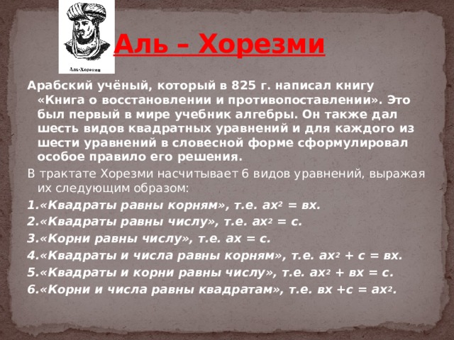 Аль – Хорезми   Арабский учёный, который в 825 г. написал книгу «Книга о восстановлении и противопоставлении». Это был первый в мире учебник алгебры. Он также дал шесть видов квадратных уравнений и для каждого из шести уравнений в словесной форме сформулировал особое правило его решения. В трактате Хорезми насчитывает 6 видов уравнений, выражая их следующим образом: 1.«Квадраты равны корням», т.е. ах 2  = вх. 2.«Квадраты равны числу», т.е. ах 2  = с. 3.«Корни равны числу», т.е. ах = с. 4.«Квадраты и числа равны корням», т.е. ах 2  + с = вх. 5.«Квадраты и корни равны числу», т.е. ах 2  + вх = с. 6.«Корни и числа равны квадратам», т.е. вх +с = ах 2 .