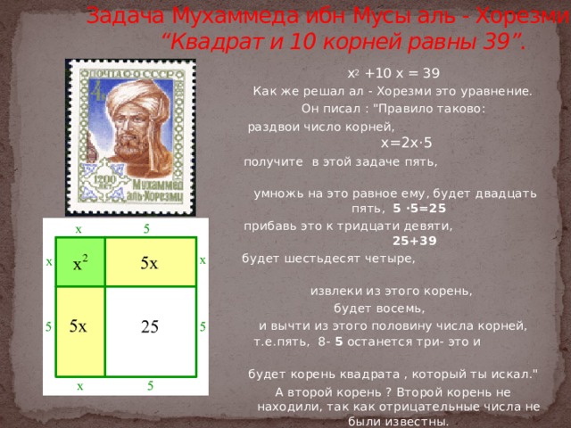 Задача Мухаммеда ибн Мусы аль - Хорезми  “Квадрат и 10 корней равны 39”.   х 2 +10 х = 39 Как же решал ал - Хорезми это уравнение. Он писал : 