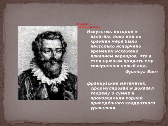 Франсуа Виет –  французский математик 16 века    Искусство, которое я излагаю, ново или по крайней мере было настолько испорчено временем искажено влиянием варваров, что я счел нужным придать ему совершенно новый вид. Франсуа Виет  французский математик, сформулировал и доказал теорему о сумме и произведении корней приведённого квадратного уравнения.