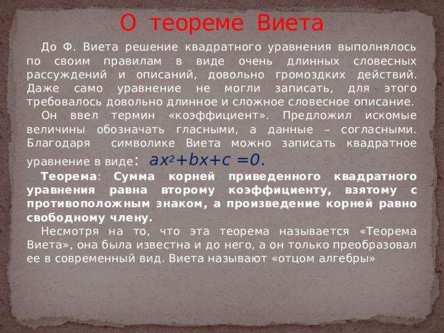 О теореме Виета До Ф. Виета решение квадратного уравнения выполнялось по своим правилам в виде очень длинных словесных рассуждений и описаний, довольно громоздких действий. Даже само уравнение не могли записать, для этого требовалось довольно длинное и сложное словесное описание.  Он ввел термин «коэффициент». Предложил искомые величины обозначать гласными, а данные – согласными. Благодаря символике Виета можно записать квадратное уравнение в виде : ax 2 +bx+c =0 . Теорема : Сумма корней приведенного квадратного уравнения равна второму коэффициенту, взятому с противоположным знаком, а произведение корней равно свободному члену. Несмотря на то, что эта теорема называется «Теорема Виета», она была известна и до него, а он только преобразовал ее в современный вид. Виета называют «отцом алгебры»