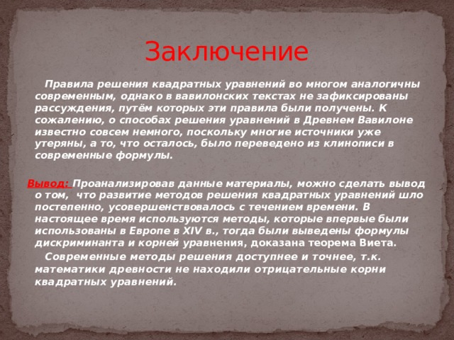 Заключение  Правила решения квадратных уравнений во многом аналогичны современным, однако в вавилонских текстах не зафиксированы рассуждения, путём которых эти правила были получены. К сожалению, о способах решения уравнений в Древнем Вавилоне известно совсем немного, поскольку многие источники уже утеряны, а то, что осталось, было переведено из клинописи в современные формулы.  Вывод: Проанализировав данные материалы, можно сделать вывод о том, что развитие методов решения квадратных уравнений шло постепенно, усовершенствовалось с течением времени. В настоящее время используются методы, которые впервые были использованы в Европе в XIV в., тогда были выведены формулы дискриминанта и корней урав нения, доказана теорема Виета.  Современные методы решения доступнее и точнее, т.к. математики древности не находили отрицательные корни квадратных уравнений.