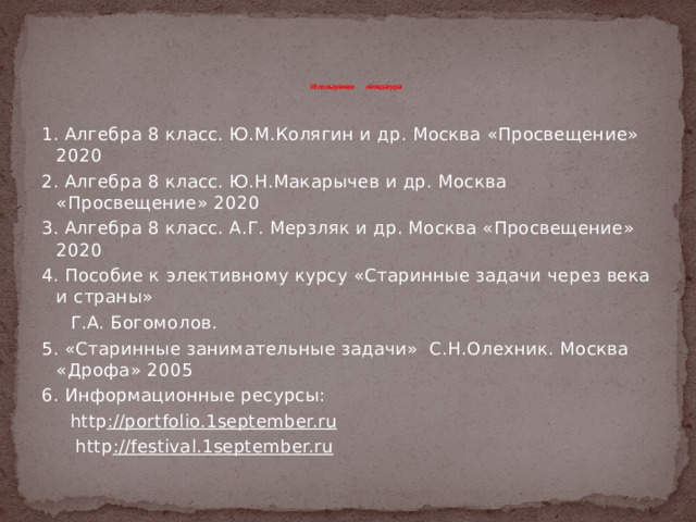 Используемая литература:   1. Алгебра 8 класс. Ю.М.Колягин и др. Москва «Просвещение» 2020 2. Алгебра 8 класс. Ю.Н.Макарычев и др. Москва «Просвещение» 2020 3. Алгебра 8 класс. А.Г. Мерзляк и др. Москва «Просвещение» 2020 4. Пособие к элективному курсу «Старинные задачи через века и страны»  Г.А. Богомолов. 5. «Старинные занимательные задачи» С.Н.Олехник. Москва «Дрофа» 2005 6. Информационные ресурсы:  http ://portfolio.1september.ru   http ://festival.1september.ru