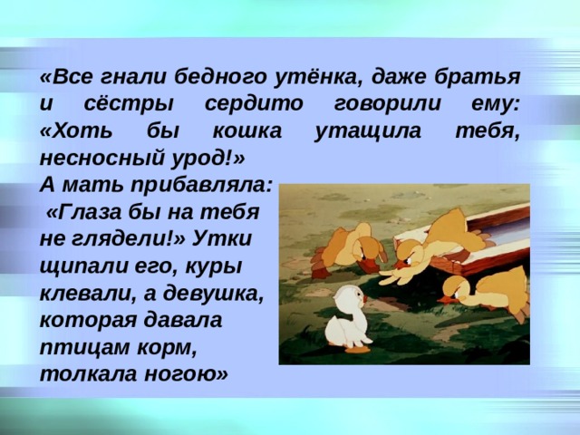 «Все гнали бедного утёнка, даже братья и сёстры сердито говорили ему:  «Хоть бы кошка утащила тебя, несносный урод!» А мать прибавляла:  «Глаза бы на тебя не глядели!» Утки щипали его, куры клевали, а девушка, которая давала птицам корм, толкала ногою» 