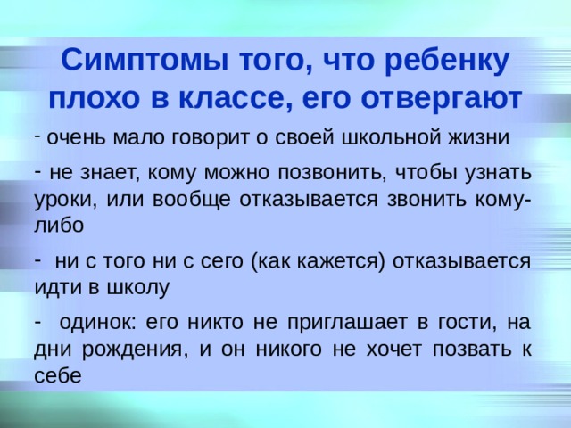 Симптомы того, что ребенку плохо в классе, его отвергают  очень мало говорит о своей школьной жизни  не знает, кому можно позвонить, чтобы узнать уроки, или вообще отказывается звонить кому-либо  ни с того ни с сего (как кажется) отказывается идти в школу  одинок: его никто не приглашает в гости, на дни рождения, и он никого не хочет позвать к себе 