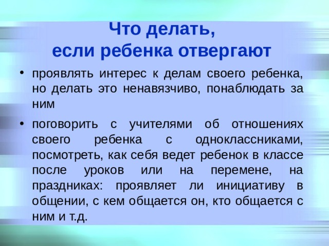 Что делать,  если ребенка отвергают  проявлять интерес к делам своего ребенка, но делать это ненавязчиво, понаблюдать за ним поговорить с учителями об отношениях своего ребенка с одноклассниками, посмотреть, как себя ведет ребенок в классе после уроков или на перемене, на праздниках: проявляет ли инициативу в общении, с кем общается он, кто общается с ним и т.д. 