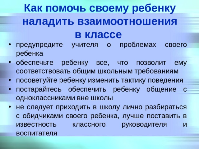 Как помочь своему ребенку наладить взаимоотношения  в классе  предупредите учителя о проблемах своего ребенка обеспечьте ребенку все, что позволит ему соответствовать общим школьным требованиям посоветуйте ребенку изменить тактику поведения постарайтесь обеспечить ребенку общение с одноклассниками вне школы не следует приходить в школу лично разбираться с обидчиками своего ребенка, лучше поставить в известность классного руководителя и воспитателя 