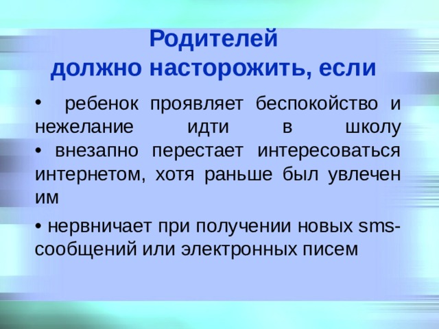 Родителей  должно насторожить, если   ребенок проявляет беспокойство и нежелание идти в школу  • внезапно перестает интересоваться интернетом, хотя раньше был увлечен им • нервничает при получении новых sms-сообщений или электронных писем 