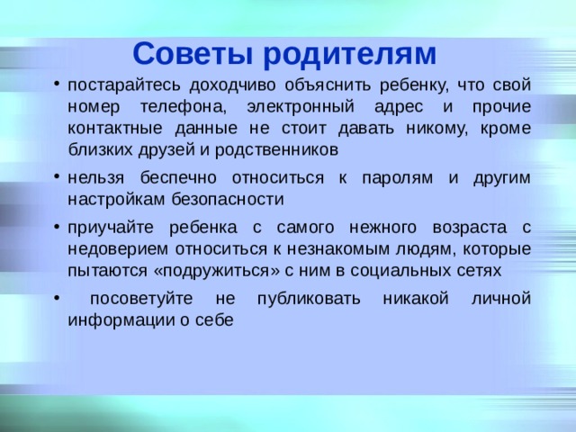 Советы родителям постарайтесь доходчиво объяснить ребенку, что свой номер телефона, электронный адрес и прочие контактные данные не стоит давать никому, кроме близких друзей и родственников нельзя беспечно относиться к паролям и другим настройкам безопасности приучайте ребенка с самого нежного возраста с недоверием относиться к незнакомым людям, которые пытаются «подружиться» с ним в социальных сетях  посоветуйте не публиковать никакой личной информации о себе 