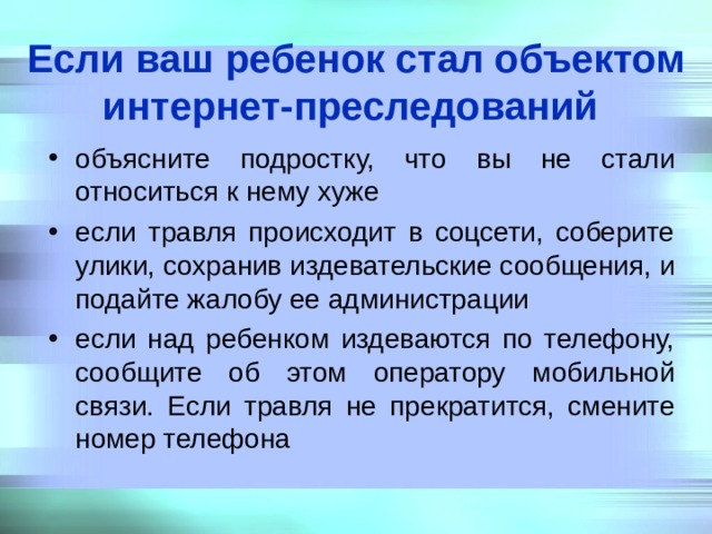 Если ваш ребенок стал объектом интернет-преследований  объясните подростку, что вы не стали относиться к нему хуже если травля происходит в соцсети, соберите улики, сохранив издевательские сообщения, и подайте жалобу ее администрации если над ребенком издеваются по телефону, сообщите об этом оператору мобильной связи. Если травля не прекратится, смените номер телефона 