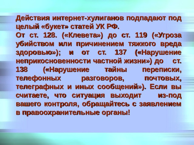 Действия интернет-хулиганов подпадают под целый «букет» статей УК РФ. От ст. 128. («Клевета») до ст. 119 («Угроза убийством или причинением тяжкого вреда здоровью»); и от ст. 137 («Нарушение неприкосновенности частной жизни») до ст. 138 («Нарушение тайны переписки, телефонных разговоров, почтовых, телеграфных и иных сообщений»). Если вы считаете, что ситуация выходит из-под вашего контроля, обращайтесь с заявлением в правоохранительные органы! 