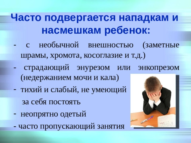   Часто подвергается нападкам и насмешкам ребенок:    - с необычной внешностью (заметные шрамы, хромота, косоглазие и т.д.) - страдающий энурезом или энкопрезом (недержанием мочи и кала) тихий и слабый, не умеющий  за себя постоять неопрятно одетый - часто пропускающий занятия 