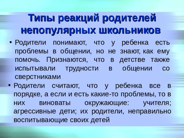 Типы реакций родителей непопулярных школьников  Родители понимают, что у ребенка есть проблемы в общении, но не знают, как ему помочь. Признаются, что в детстве также испытывали трудности в общении со сверстниками Родители считают, что у ребенка все в порядке, а если и есть какие-то проблемы, то в них виноваты окружающие: учителя; агрессивные дети; их родители, неправильно воспитывающие своих детей 