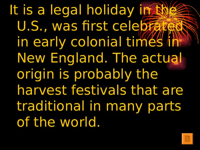 It is a legal holiday in the U.S., was first celebrated in early colonial times in New England. The actual origin is probably the harvest festivals that are traditional in many parts of the world.