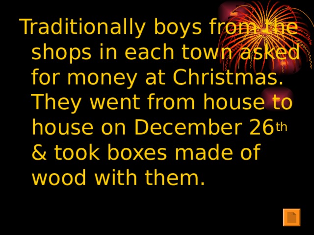 Traditionally boys from the shops in each town asked for money at Christmas. They went from house to house on December 26 th & took boxes made of wood with them.