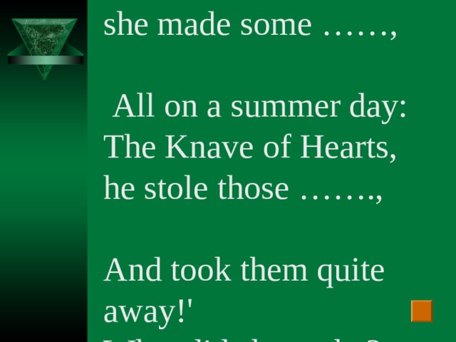 `The Queen of Hearts, she made some …… ,  All on a summer day: The Knave of Hearts, he stole those ……. , And took them quite away!' What did she make?
