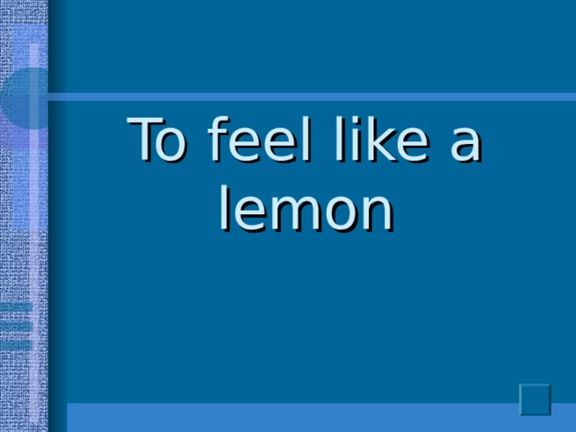 To feel like a lemon