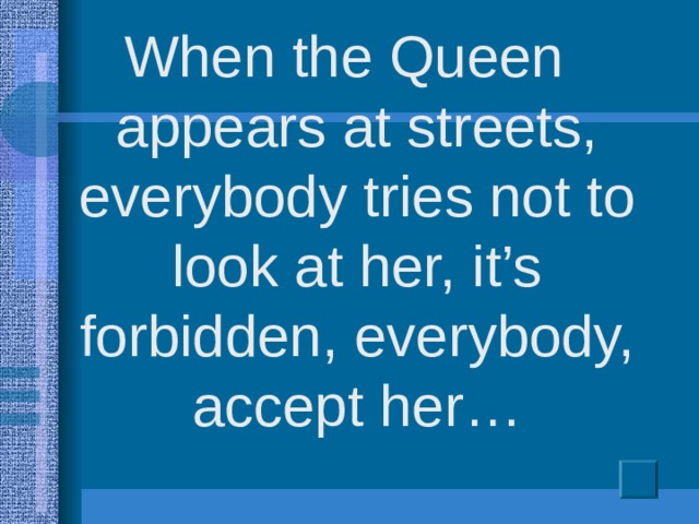 When the Queen appears at streets, everybody tries not to look at her, it’s forbidden, everybody, accept her…
