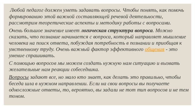   Любой педагог должен уметь задавать вопросы. Чтобы понять, как помочь формированию этой важной составляющей речевой деятельности, рассмотрим теоретические аспекты и методику работы с вопросами. Очень большое значение имеет  логическая структура вопроса . Можно сказать, что познание начинается с вопроса, который направляет мышление человека на поиск ответа, побуждая потребность в познании и приобщая к умственному труду. Очень важный фактор эффективного  общения  - это умение спрашивать. С помощью вопросов   мы можем создать нужную нам ситуацию и вызвать желательные нам реакции собеседника. Вопросы   задают все, но мало кто знает, как делать это правильно, чтобы беседа шла в нужном направлении. Если на свои вопросы вы получаете односложные ответы, то, вероятно, вы задали не тот тип вопросов   и не тем тоном. 