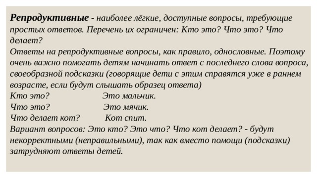 Репродуктивные - наиболее лёгкие, доступные вопросы, требующие простых ответов. Перечень их ограничен: Кто это? Что это? Что делает? Ответы на репродуктивные вопросы, как правило, однословные. Поэтому очень важно помогать детям начинать ответ с последнего слова вопроса, своеобразной подсказки (говорящие дети с этим справятся уже в раннем возрасте, если будут слышать образец ответа) Кто это? Это мальчик. Что это?  Это мячик. Что делает кот?  Кот спит. Вариант вопросов: Это кто? Это что? Что кот делает? - будут некорректными (неправильными), так как вместо помощи (подсказки) затрудняют ответы детей. 