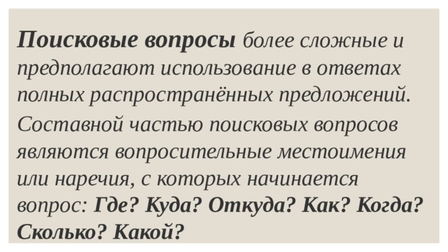 Поисковые вопросы   более сложные и предполагают использование в ответах полных распространённых предложений. Составной частью поисковых вопросов являются вопросительные местоимения или наречия, с которых начинается вопрос:  Где? Куда? Откуда? Как? Когда? Сколько? Какой? 