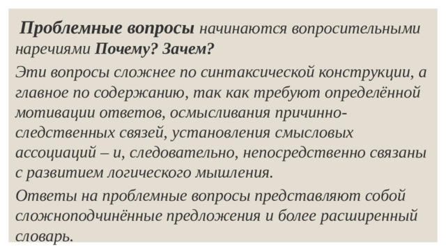  Проблемные вопросы   начинаются вопросительными наречиями  Почему? Зачем? Эти вопросы сложнее по синтаксической конструкции, а главное по содержанию, так как требуют определённой мотивации ответов, осмысливания причинно-следственных связей, установления смысловых ассоциаций – и, следовательно, непосредственно связаны с развитием логического мышления. Ответы на проблемные вопросы представляют собой сложноподчинённые предложения и более расширенный словарь. 