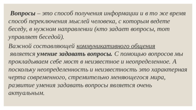  Вопросы – это способ получения информации и в то же время способ переключения мыслей человека, с которым ведете беседу, в нужном направлении (кто задает вопросы, тот управляет беседой). Важной составляющей  коммуникативного общения  является  умение задавать вопросы.  С помощью вопросов мы прокладываем себе мост в неизвестное и неопределенное. А поскольку неопределенность и неизвестность это характерная черта современного, стремительно меняющегося мира, развитие умения задавать вопросы является очень актуальным. 